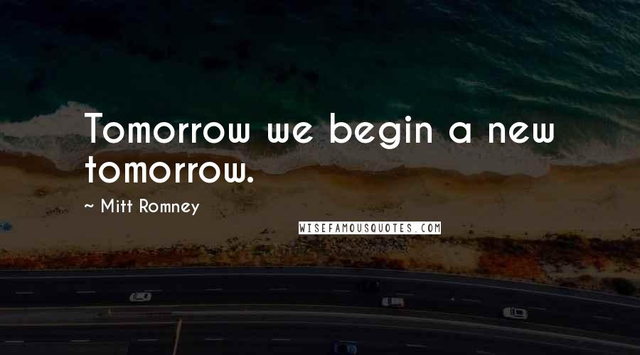 Mitt Romney Quotes: Tomorrow we begin a new tomorrow.