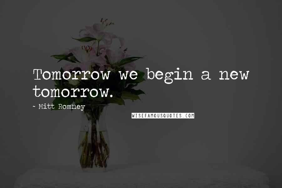 Mitt Romney Quotes: Tomorrow we begin a new tomorrow.