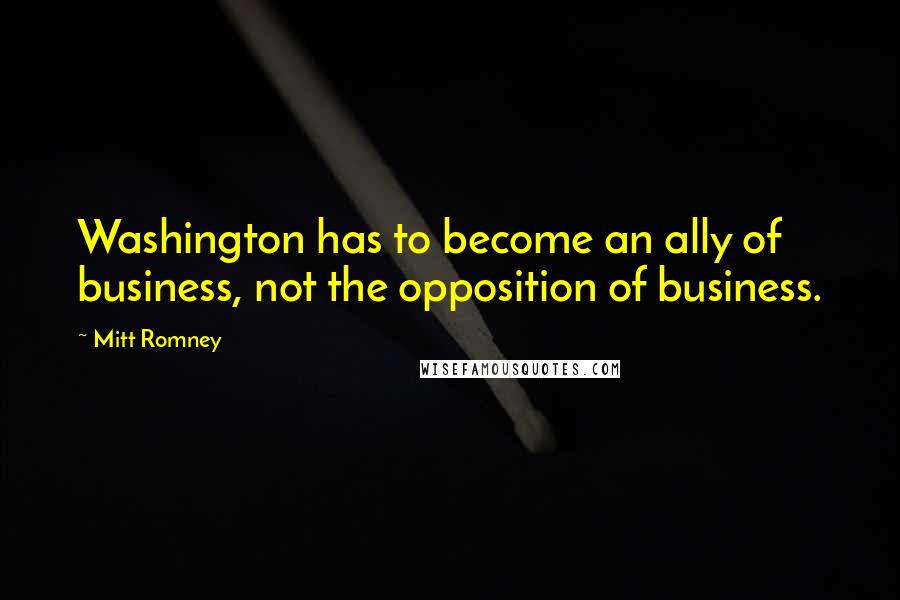 Mitt Romney Quotes: Washington has to become an ally of business, not the opposition of business.