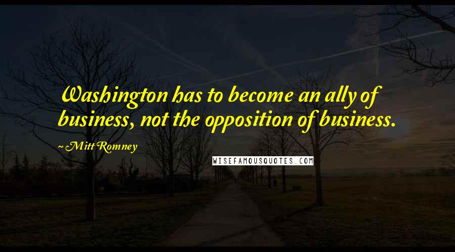 Mitt Romney Quotes: Washington has to become an ally of business, not the opposition of business.