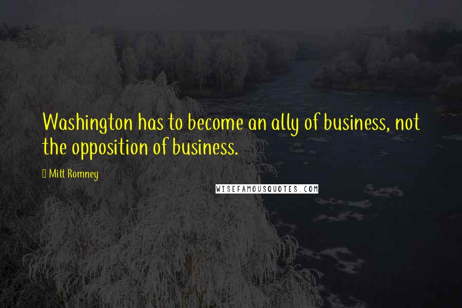 Mitt Romney Quotes: Washington has to become an ally of business, not the opposition of business.