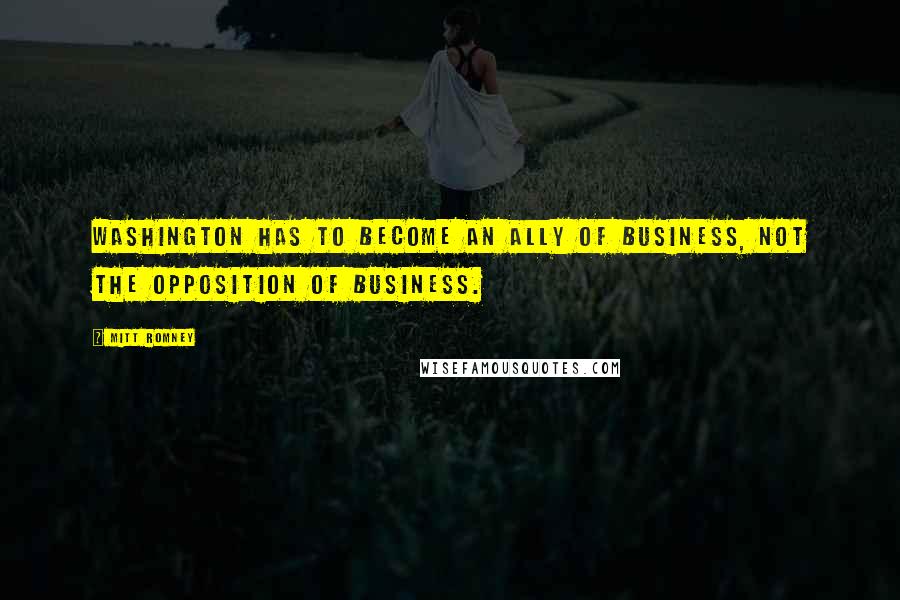 Mitt Romney Quotes: Washington has to become an ally of business, not the opposition of business.