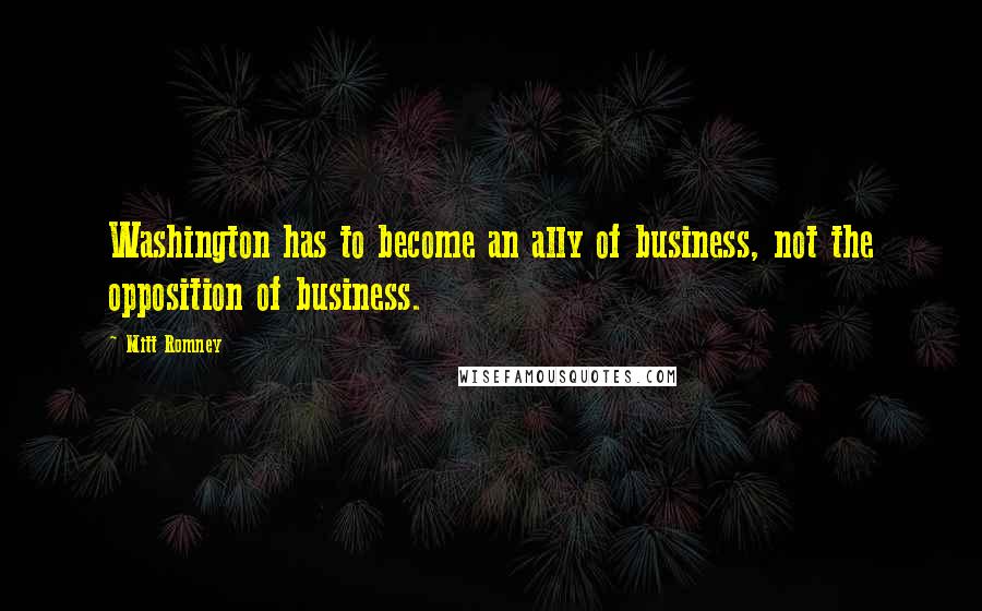 Mitt Romney Quotes: Washington has to become an ally of business, not the opposition of business.