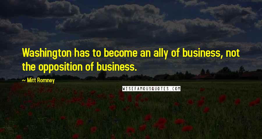 Mitt Romney Quotes: Washington has to become an ally of business, not the opposition of business.