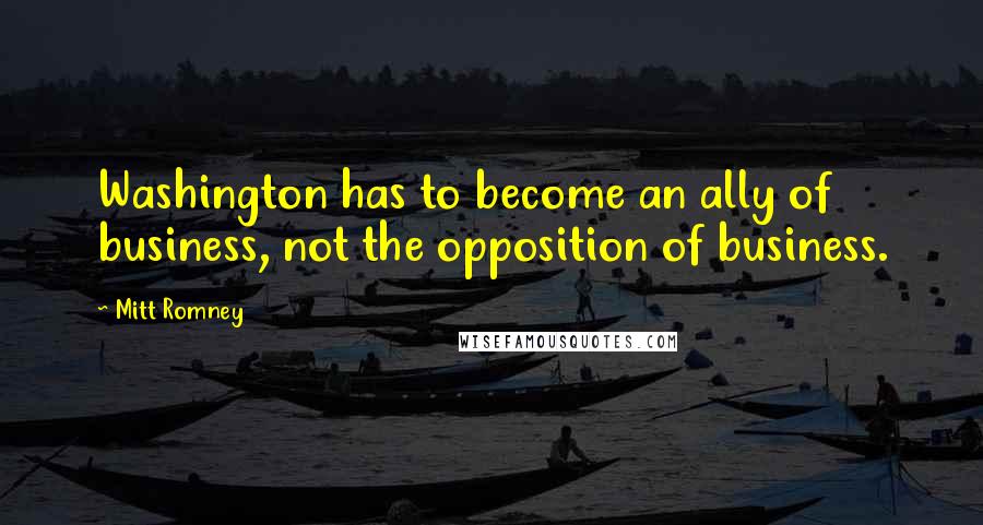 Mitt Romney Quotes: Washington has to become an ally of business, not the opposition of business.