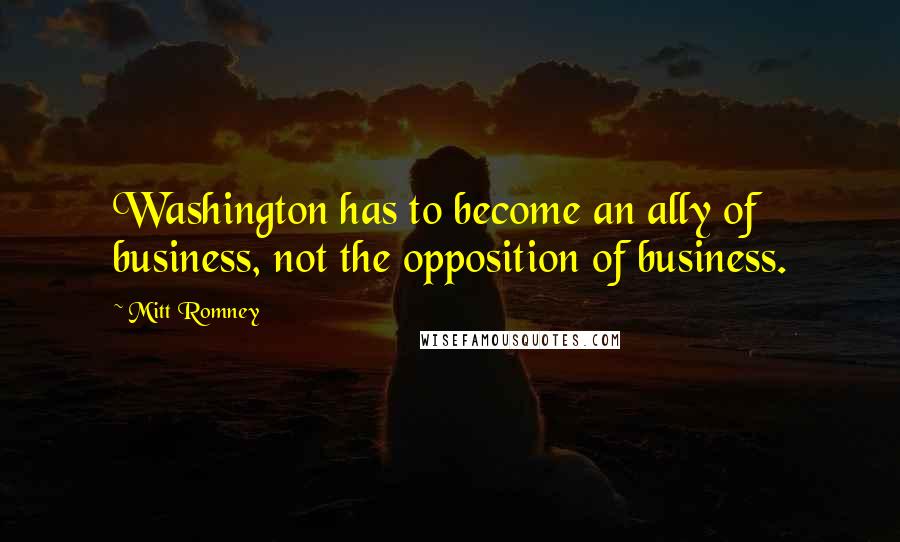 Mitt Romney Quotes: Washington has to become an ally of business, not the opposition of business.