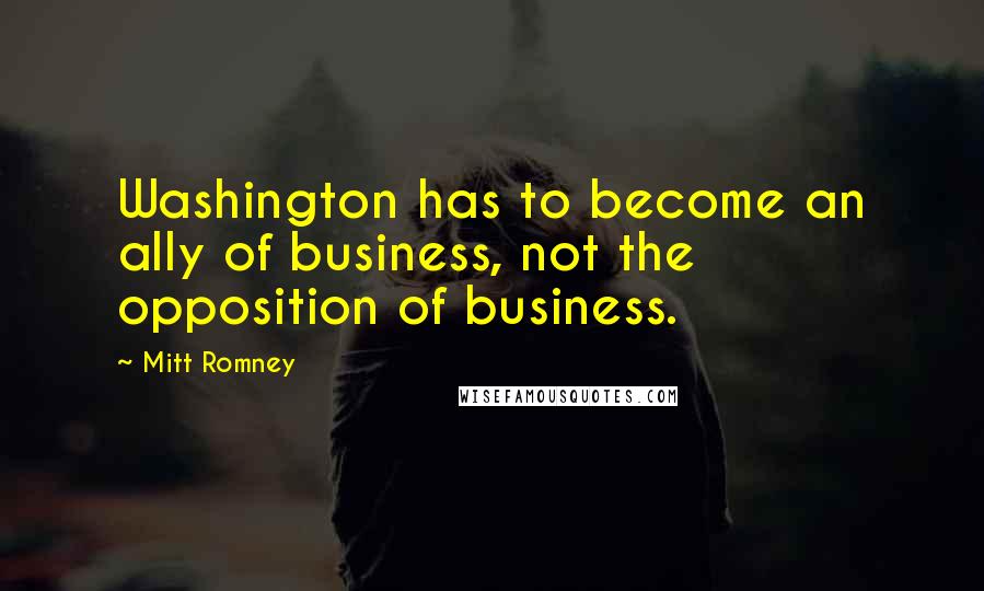 Mitt Romney Quotes: Washington has to become an ally of business, not the opposition of business.