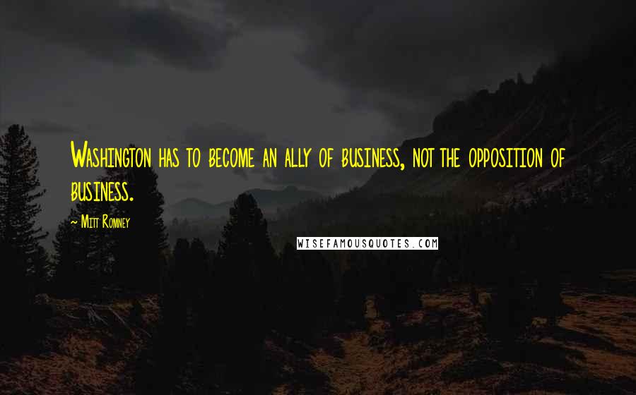 Mitt Romney Quotes: Washington has to become an ally of business, not the opposition of business.