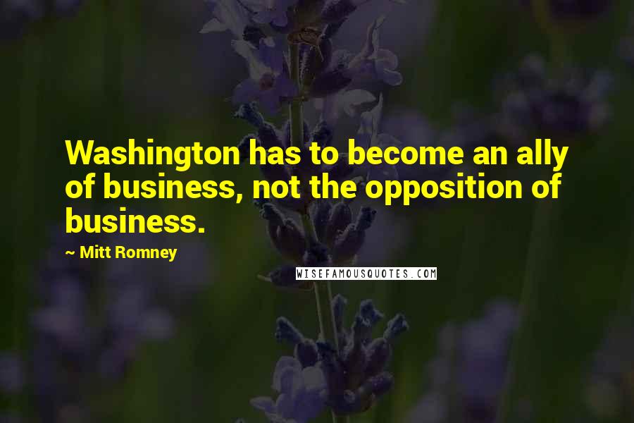 Mitt Romney Quotes: Washington has to become an ally of business, not the opposition of business.