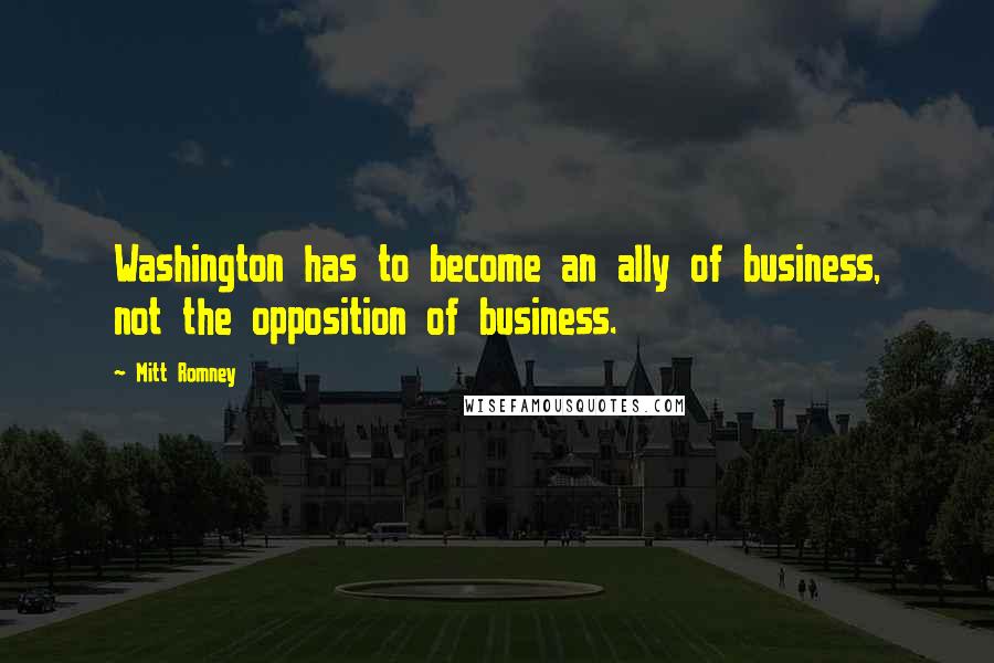 Mitt Romney Quotes: Washington has to become an ally of business, not the opposition of business.