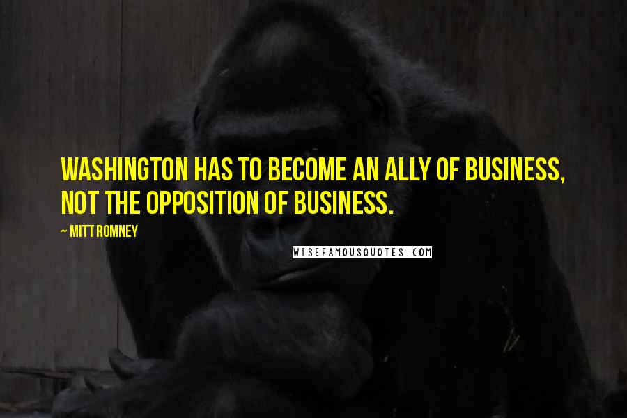 Mitt Romney Quotes: Washington has to become an ally of business, not the opposition of business.