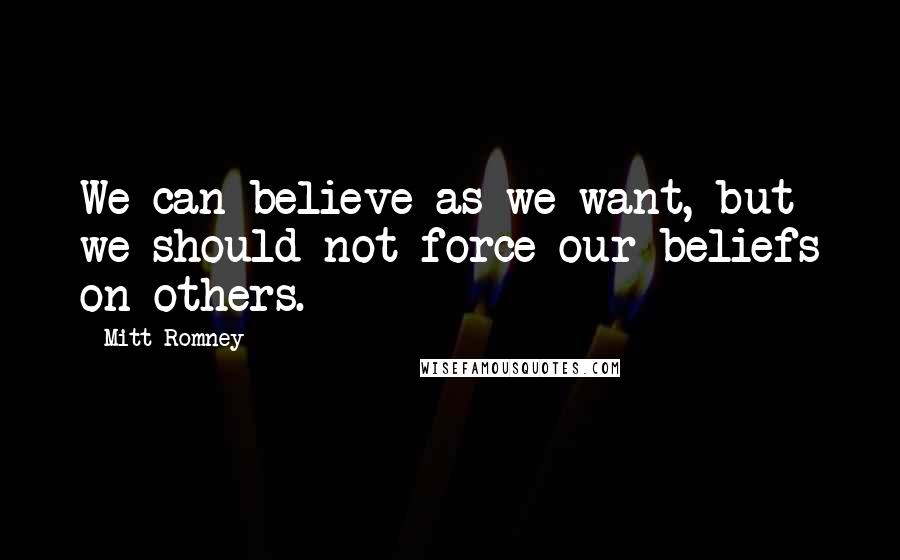Mitt Romney Quotes: We can believe as we want, but we should not force our beliefs on others.