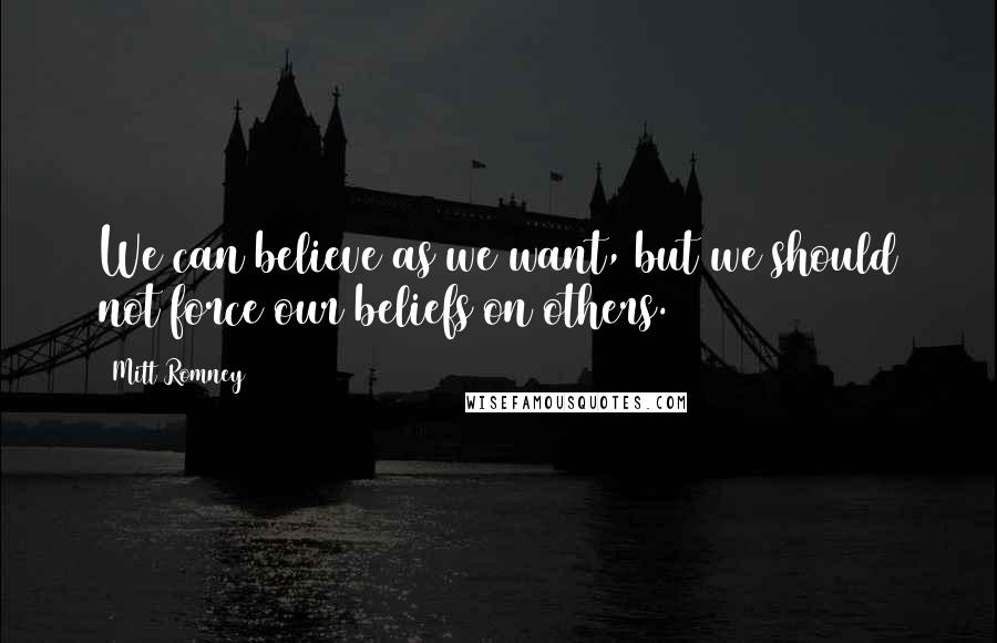 Mitt Romney Quotes: We can believe as we want, but we should not force our beliefs on others.