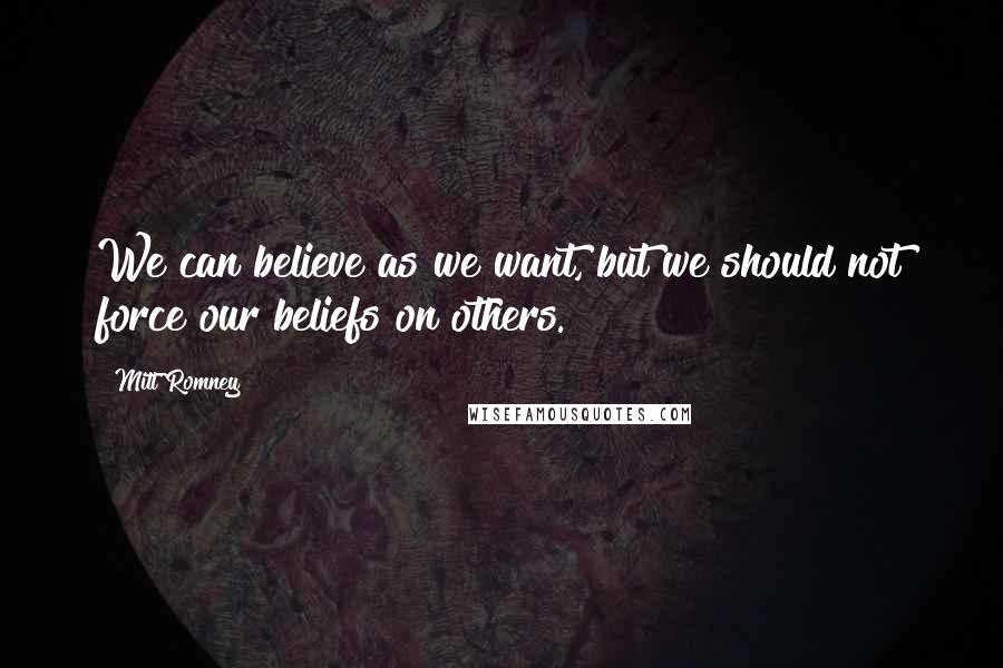 Mitt Romney Quotes: We can believe as we want, but we should not force our beliefs on others.