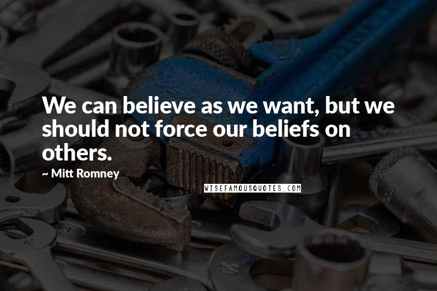 Mitt Romney Quotes: We can believe as we want, but we should not force our beliefs on others.