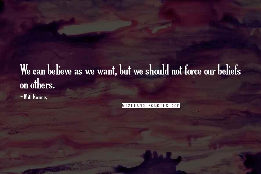 Mitt Romney Quotes: We can believe as we want, but we should not force our beliefs on others.