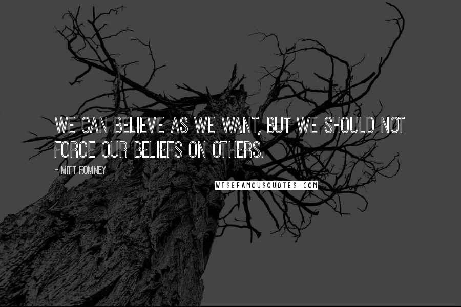 Mitt Romney Quotes: We can believe as we want, but we should not force our beliefs on others.