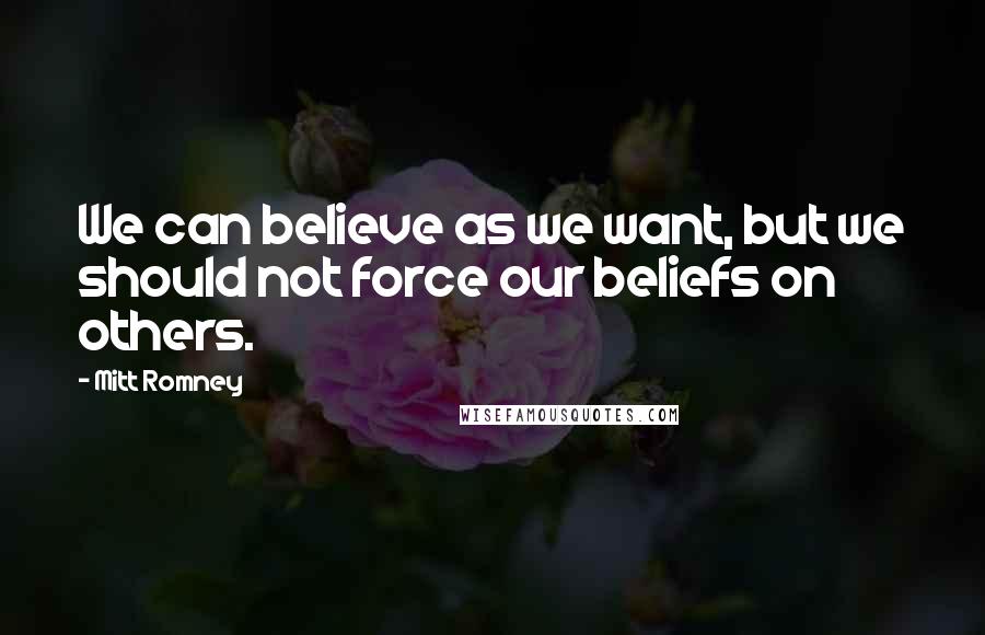 Mitt Romney Quotes: We can believe as we want, but we should not force our beliefs on others.