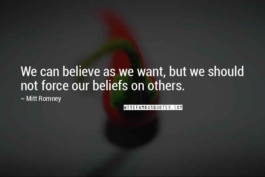 Mitt Romney Quotes: We can believe as we want, but we should not force our beliefs on others.