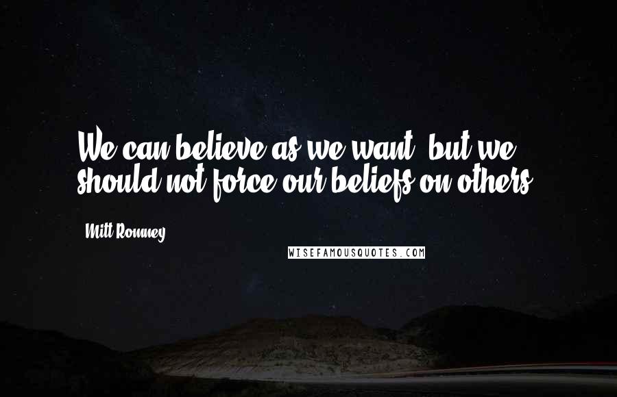 Mitt Romney Quotes: We can believe as we want, but we should not force our beliefs on others.