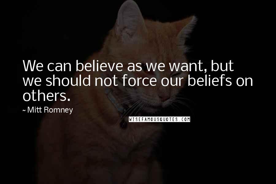 Mitt Romney Quotes: We can believe as we want, but we should not force our beliefs on others.