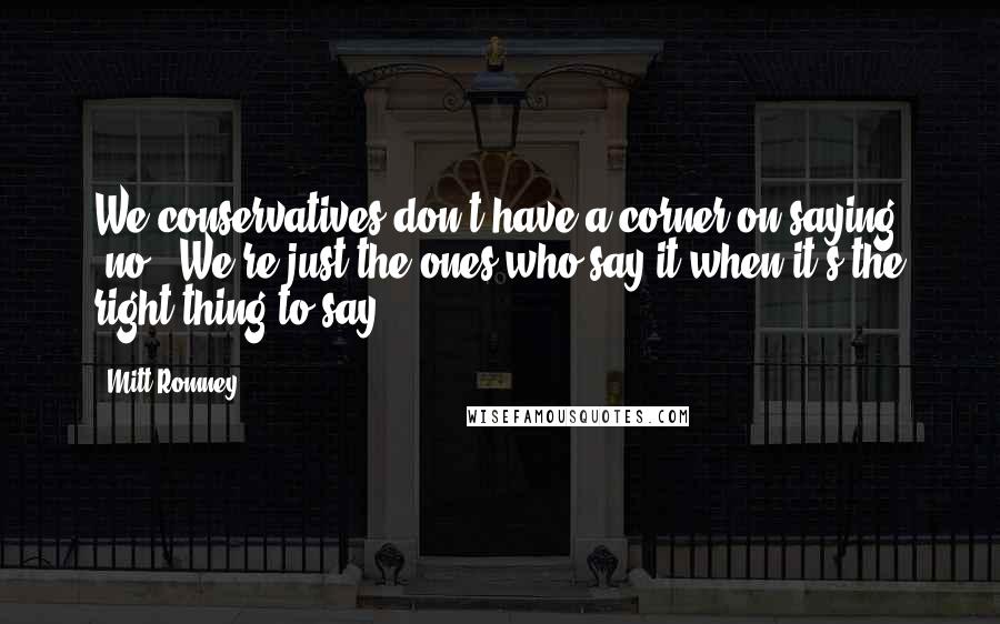 Mitt Romney Quotes: We conservatives don't have a corner on saying 'no'. We're just the ones who say it when it's the right thing to say.