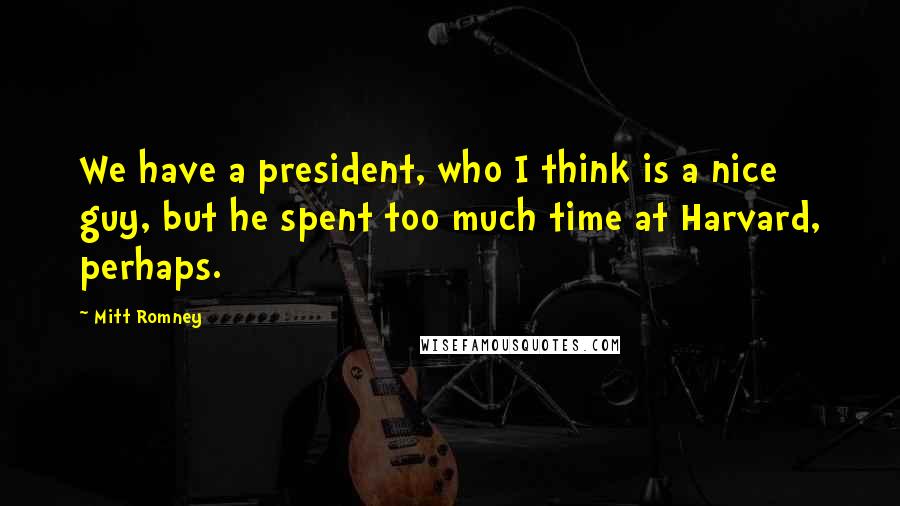 Mitt Romney Quotes: We have a president, who I think is a nice guy, but he spent too much time at Harvard, perhaps.