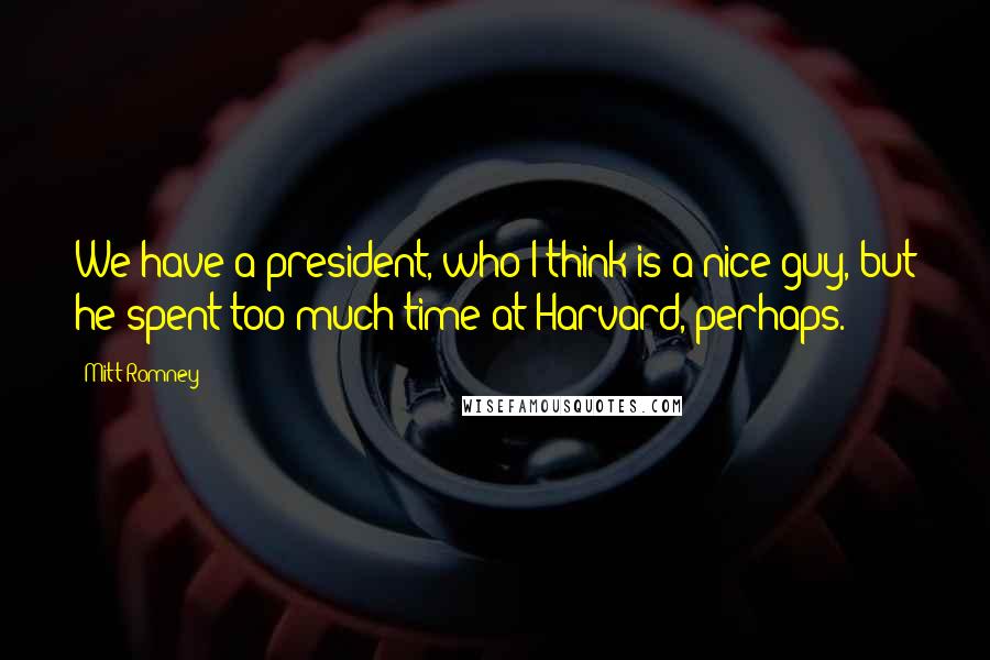 Mitt Romney Quotes: We have a president, who I think is a nice guy, but he spent too much time at Harvard, perhaps.