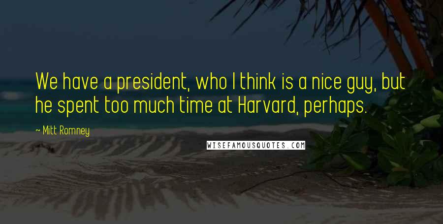 Mitt Romney Quotes: We have a president, who I think is a nice guy, but he spent too much time at Harvard, perhaps.