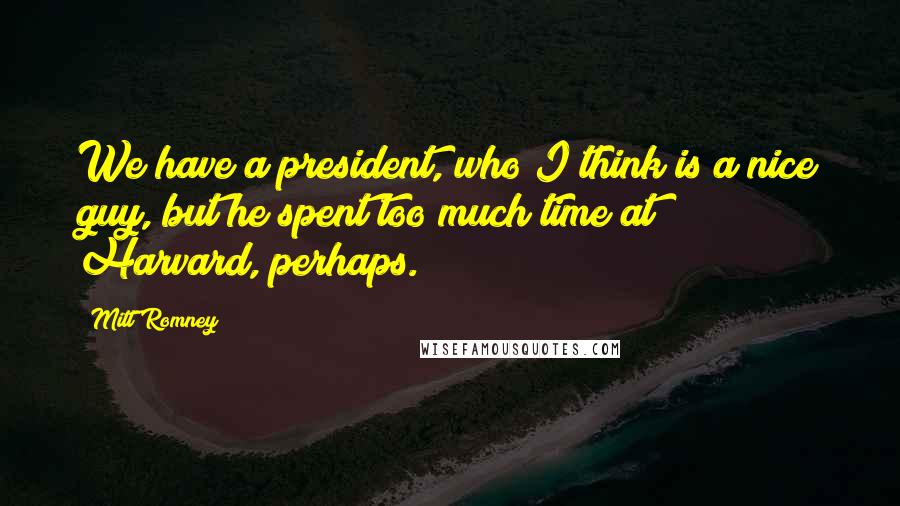 Mitt Romney Quotes: We have a president, who I think is a nice guy, but he spent too much time at Harvard, perhaps.