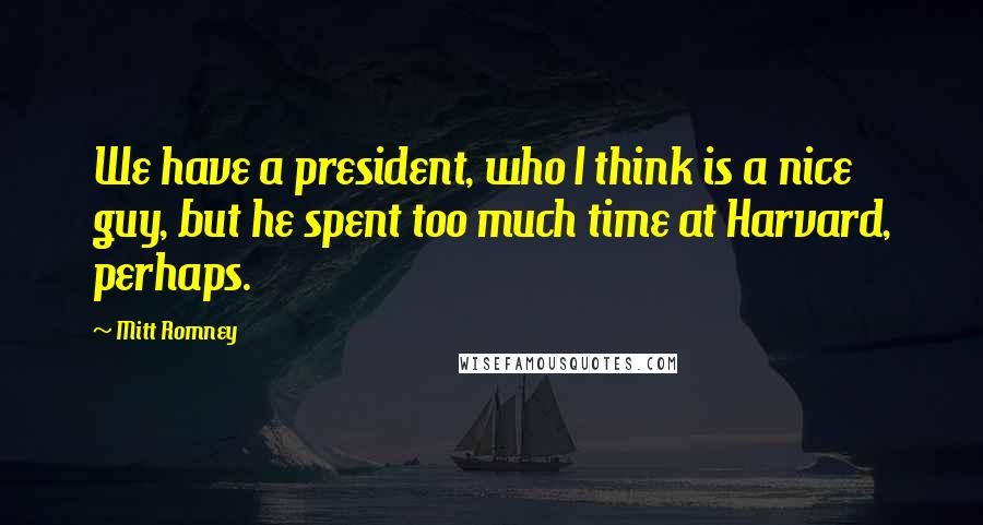 Mitt Romney Quotes: We have a president, who I think is a nice guy, but he spent too much time at Harvard, perhaps.