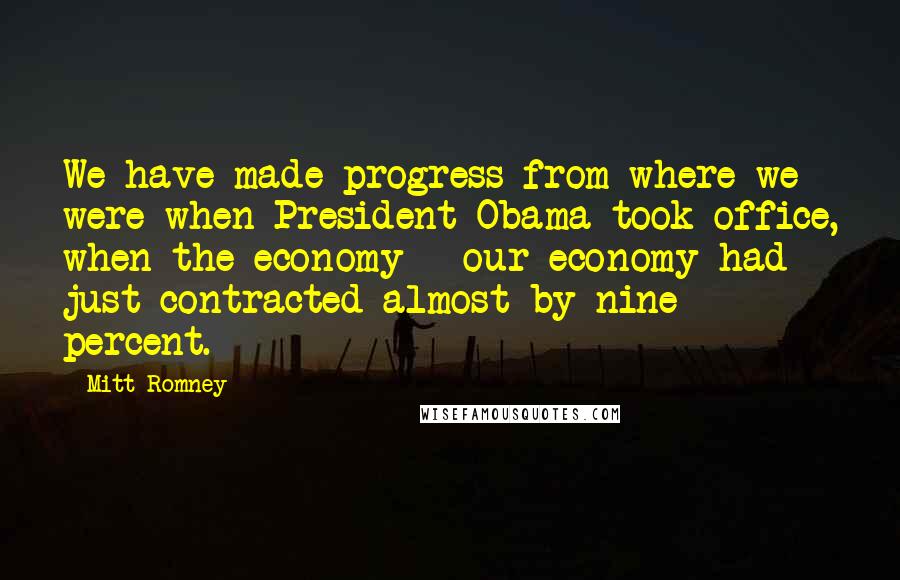 Mitt Romney Quotes: We have made progress from where we were when President Obama took office, when the economy - our economy had just contracted almost by nine percent.