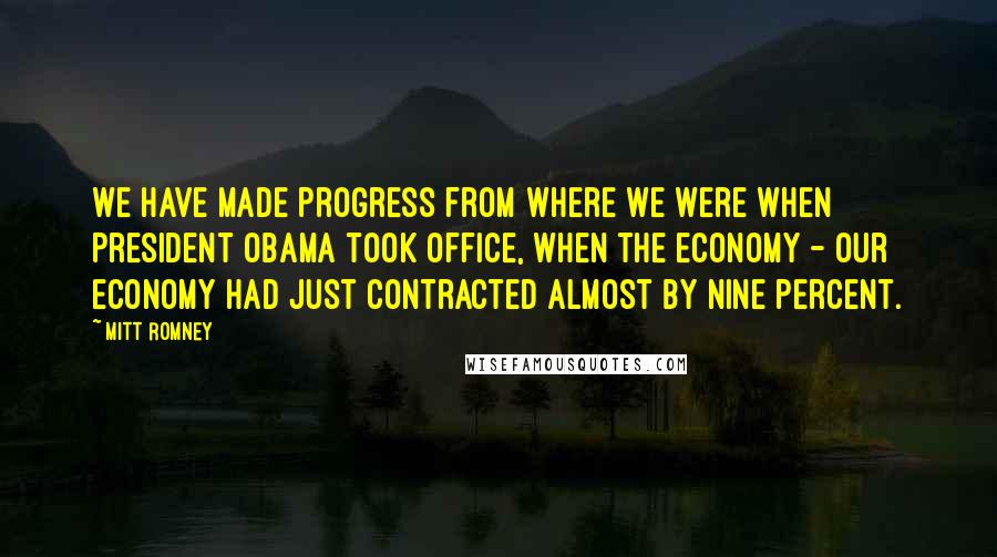 Mitt Romney Quotes: We have made progress from where we were when President Obama took office, when the economy - our economy had just contracted almost by nine percent.