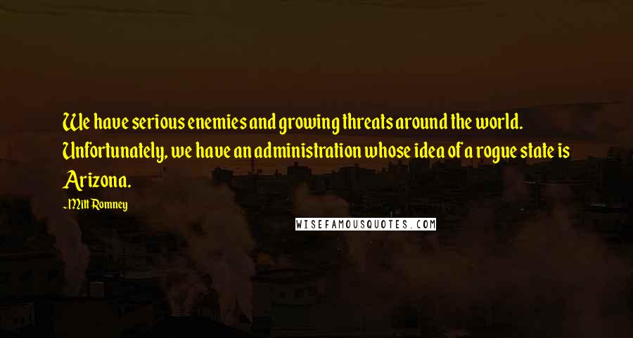 Mitt Romney Quotes: We have serious enemies and growing threats around the world. Unfortunately, we have an administration whose idea of a rogue state is Arizona.