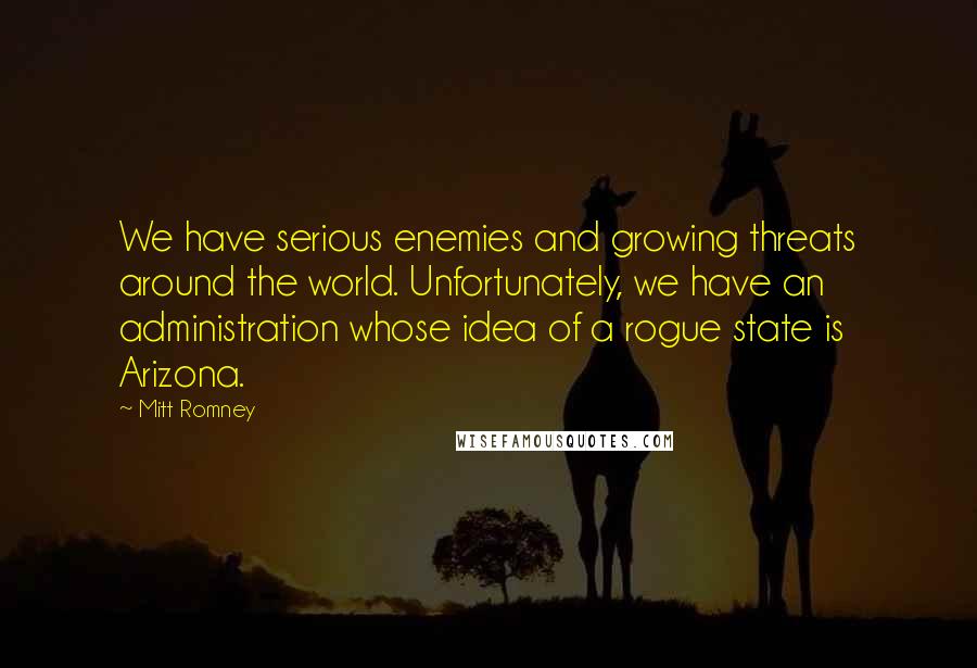 Mitt Romney Quotes: We have serious enemies and growing threats around the world. Unfortunately, we have an administration whose idea of a rogue state is Arizona.