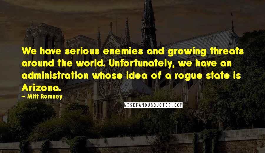 Mitt Romney Quotes: We have serious enemies and growing threats around the world. Unfortunately, we have an administration whose idea of a rogue state is Arizona.