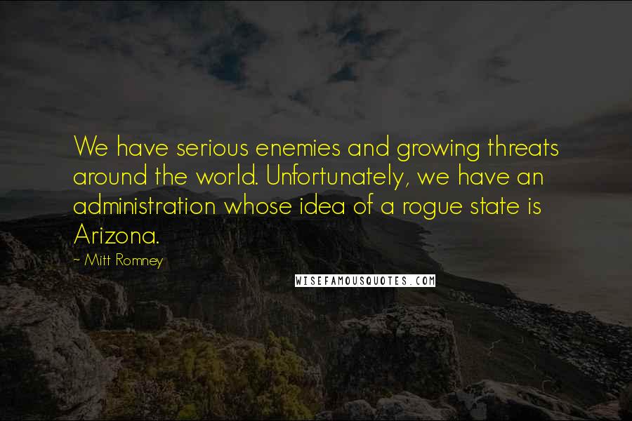 Mitt Romney Quotes: We have serious enemies and growing threats around the world. Unfortunately, we have an administration whose idea of a rogue state is Arizona.