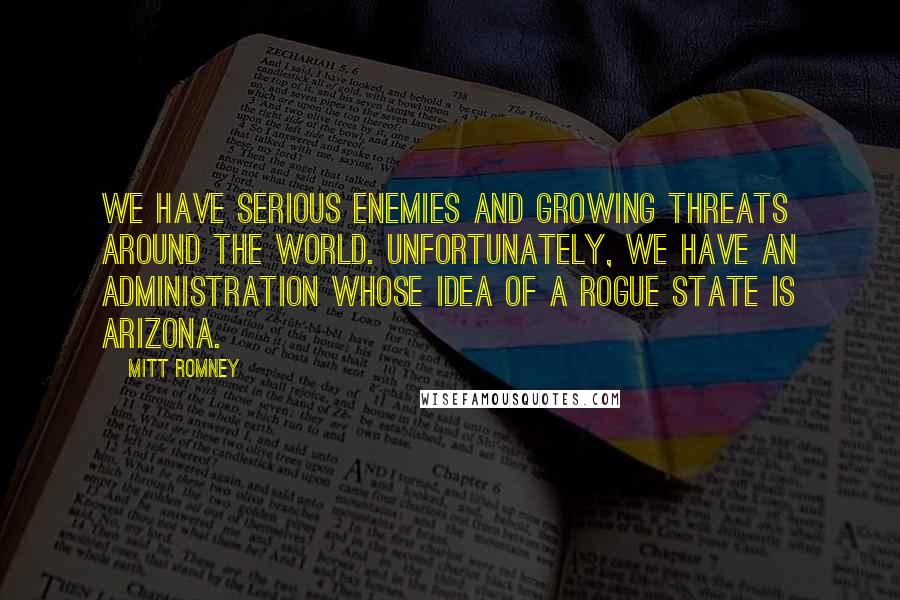 Mitt Romney Quotes: We have serious enemies and growing threats around the world. Unfortunately, we have an administration whose idea of a rogue state is Arizona.