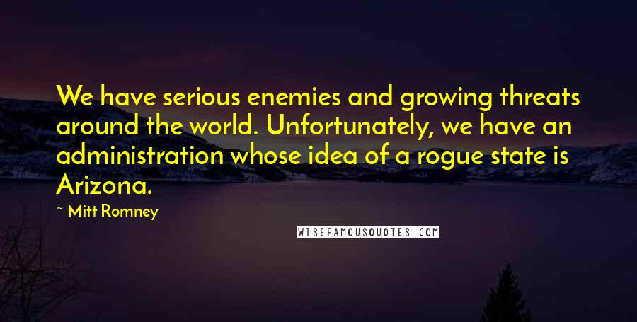 Mitt Romney Quotes: We have serious enemies and growing threats around the world. Unfortunately, we have an administration whose idea of a rogue state is Arizona.