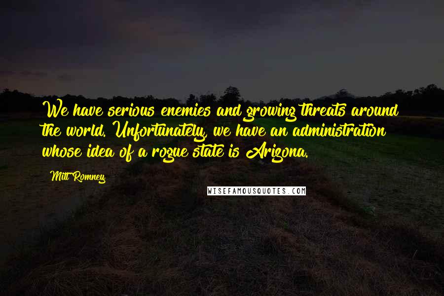 Mitt Romney Quotes: We have serious enemies and growing threats around the world. Unfortunately, we have an administration whose idea of a rogue state is Arizona.