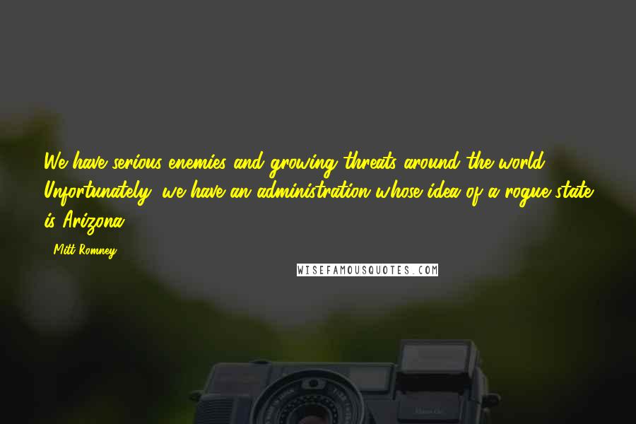 Mitt Romney Quotes: We have serious enemies and growing threats around the world. Unfortunately, we have an administration whose idea of a rogue state is Arizona.