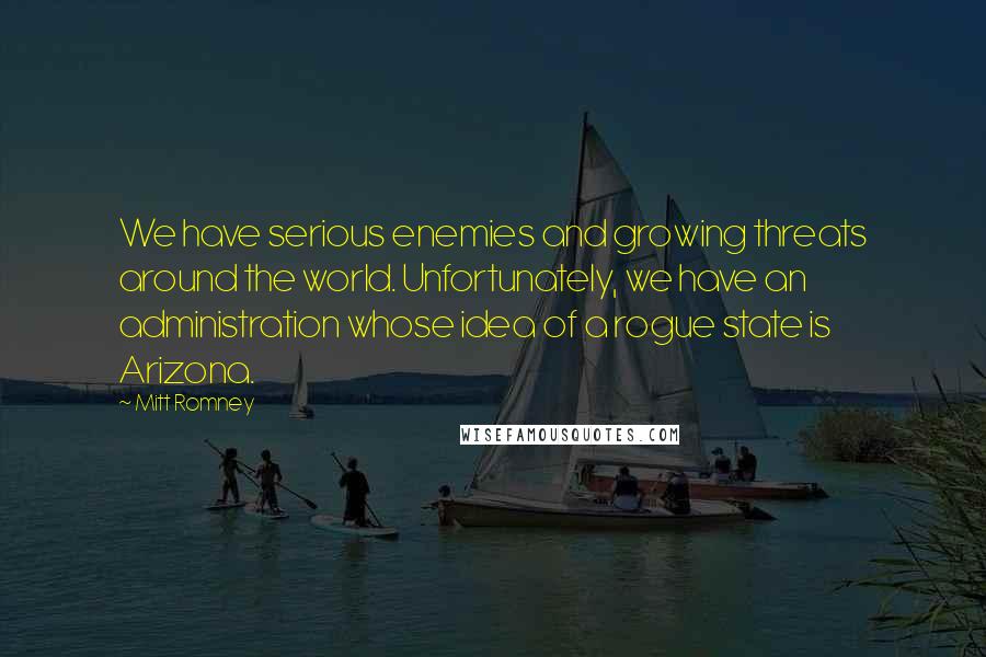 Mitt Romney Quotes: We have serious enemies and growing threats around the world. Unfortunately, we have an administration whose idea of a rogue state is Arizona.