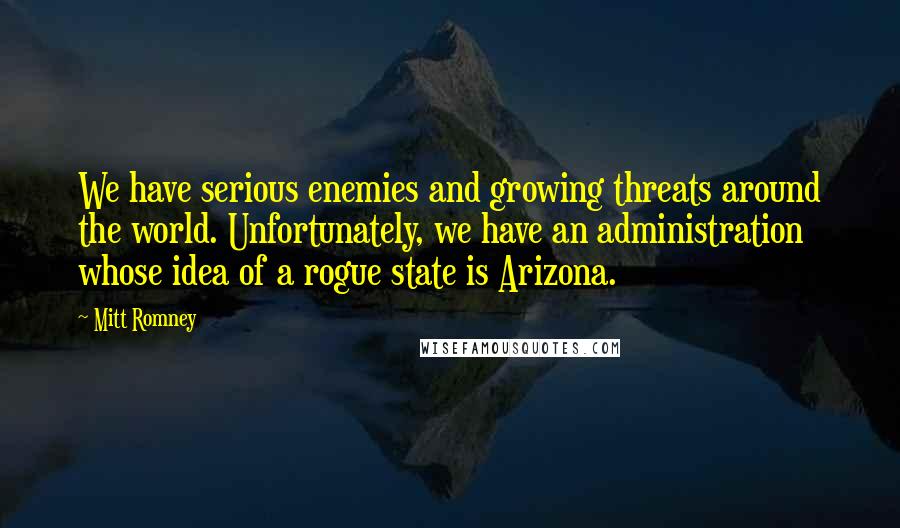 Mitt Romney Quotes: We have serious enemies and growing threats around the world. Unfortunately, we have an administration whose idea of a rogue state is Arizona.