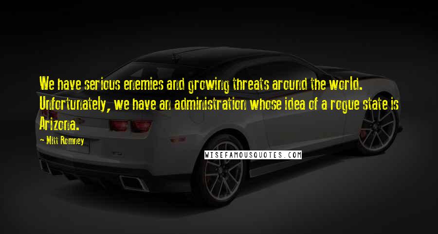 Mitt Romney Quotes: We have serious enemies and growing threats around the world. Unfortunately, we have an administration whose idea of a rogue state is Arizona.