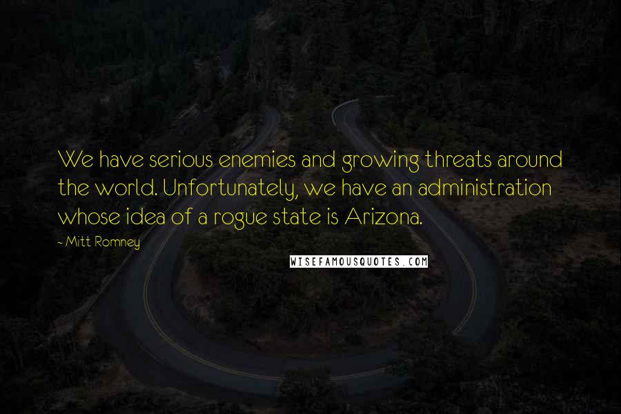 Mitt Romney Quotes: We have serious enemies and growing threats around the world. Unfortunately, we have an administration whose idea of a rogue state is Arizona.