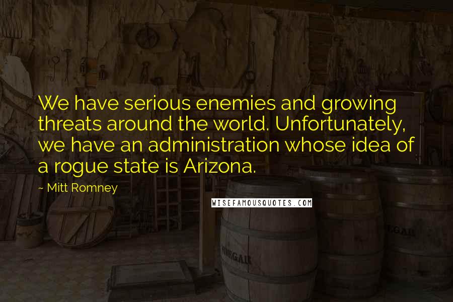 Mitt Romney Quotes: We have serious enemies and growing threats around the world. Unfortunately, we have an administration whose idea of a rogue state is Arizona.