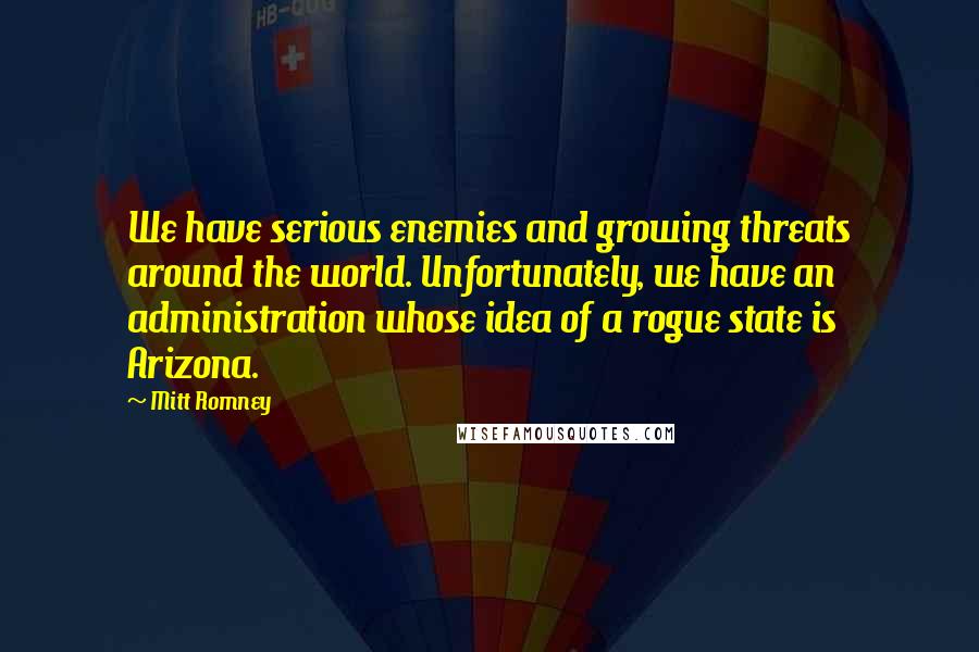 Mitt Romney Quotes: We have serious enemies and growing threats around the world. Unfortunately, we have an administration whose idea of a rogue state is Arizona.