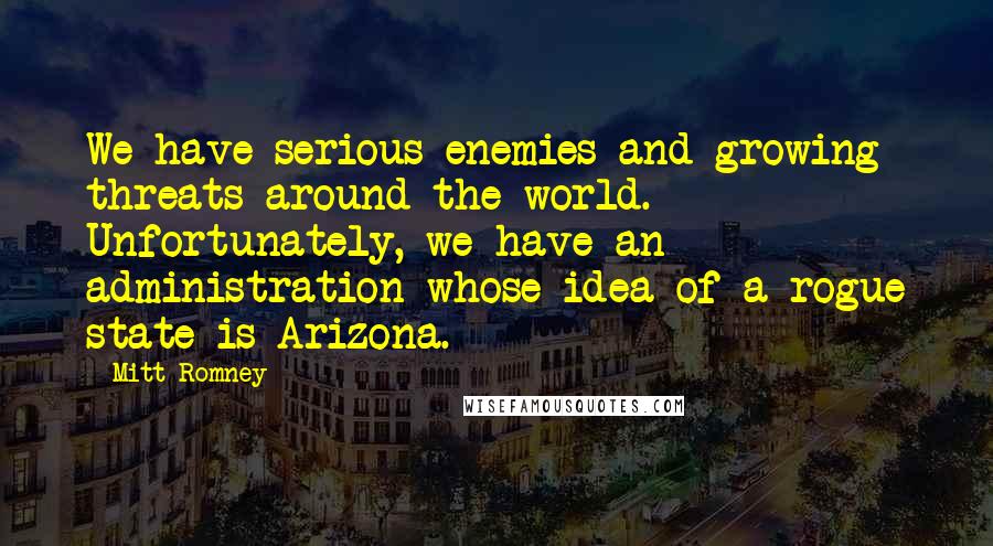 Mitt Romney Quotes: We have serious enemies and growing threats around the world. Unfortunately, we have an administration whose idea of a rogue state is Arizona.