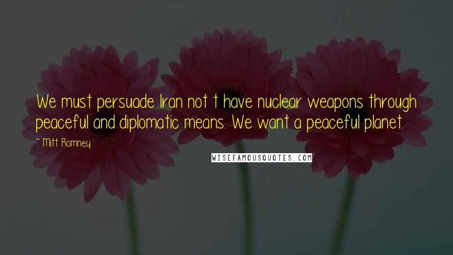 Mitt Romney Quotes: We must persuade Iran not t have nuclear weapons through peaceful and diplomatic means. We want a peaceful planet.