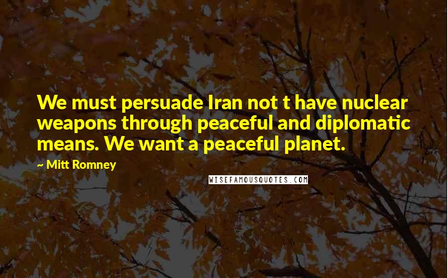 Mitt Romney Quotes: We must persuade Iran not t have nuclear weapons through peaceful and diplomatic means. We want a peaceful planet.